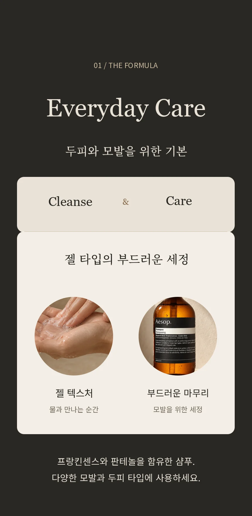 두피에서 모발까지, 깨끗함을 위한 기본. 다양한 모발과 두피 타입을 위한 젤 타입 샴푸로, 프랑킨센스와 판테놀을 함유합니다.