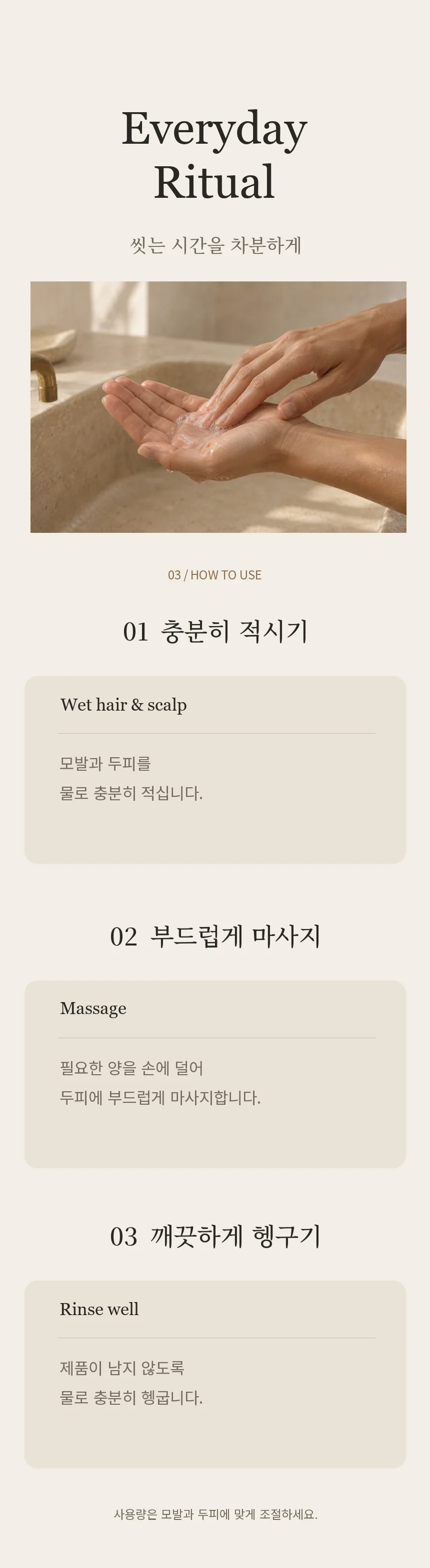 샴푸 사용법. 모발과 두피를 물로 적시고, 필요한 양을 손에 덜어 젖은 두피에 마사지한 다음 물로 충분히 헹굽니다. 사용량은 모발과 두피에 맞게 조절합니다.