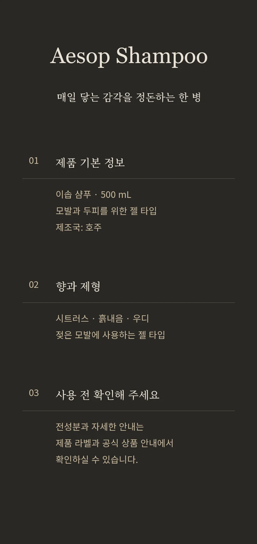 이솝 샴푸 상품 정보. 500mL, 모발과 두피를 위한 젤 타입 샴푸. 시트러스, 흙내음, 우디 향. 제조국 호주. 전성분은 제품 라벨을 확인해 주세요.