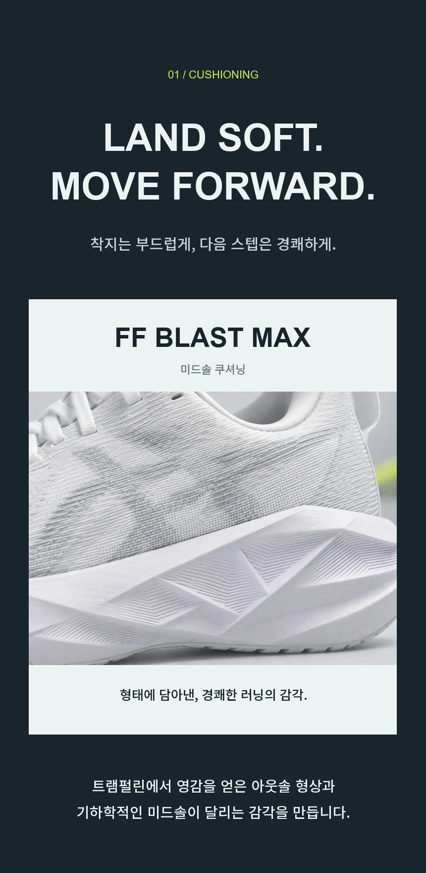 착지는 부드럽게, 다음 스텝은 경쾌하게. FF BLAST MAX 미드솔 쿠셔닝과 트램펄린에서 영감을 얻은 아웃솔 형상.
