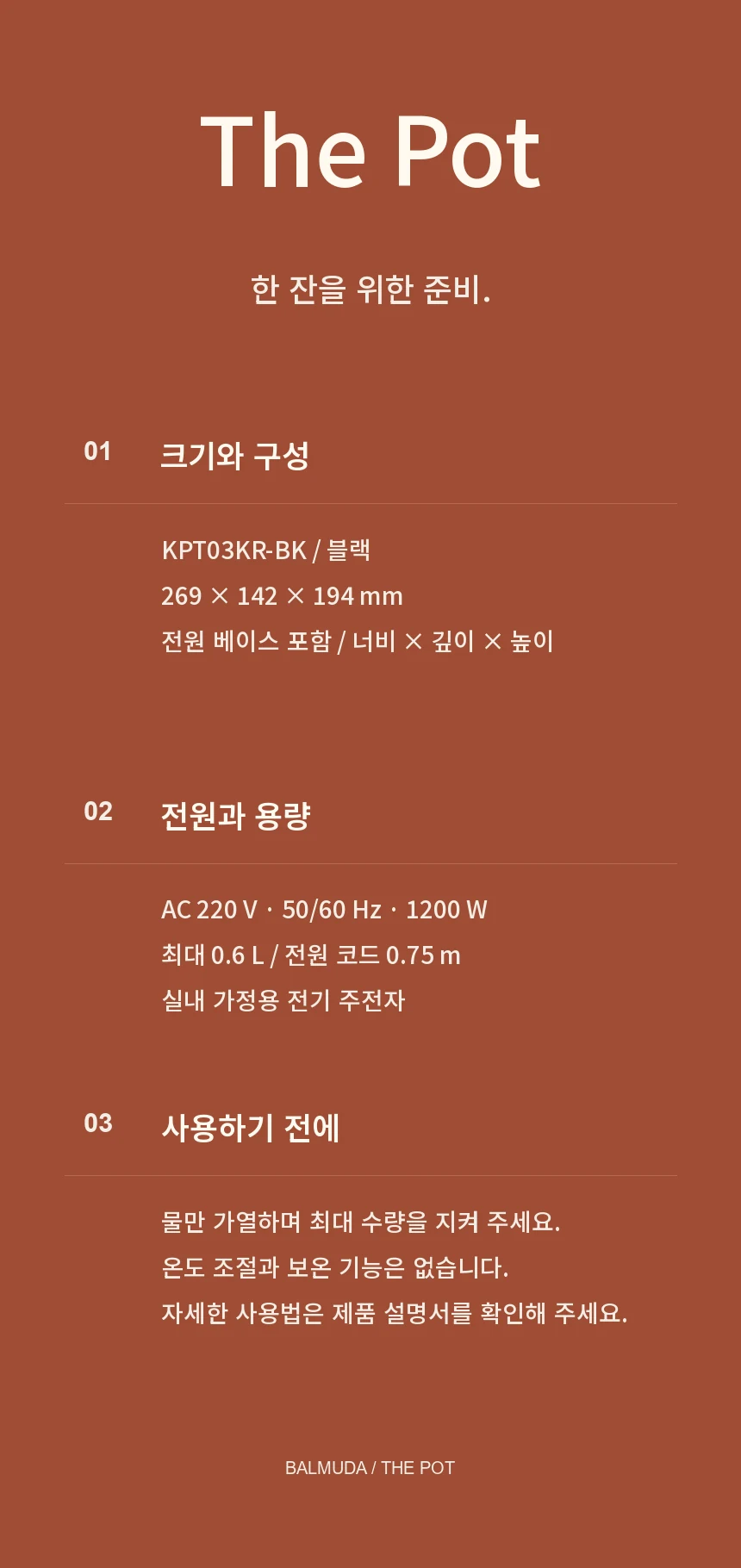 BALMUDA The Pot KPT03KR-BK 블랙. 전원 베이스 포함 너비 269×깊이 142×높이 194mm, AC 220V 50/60Hz 1200W, 최대 0.6L, 코드 0.75m. 실내 가정용 전기 주전자로 물만 가열하며 최대 수량을 지켜야 합니다. 온도 조절과 보온 기능은 없습니다.