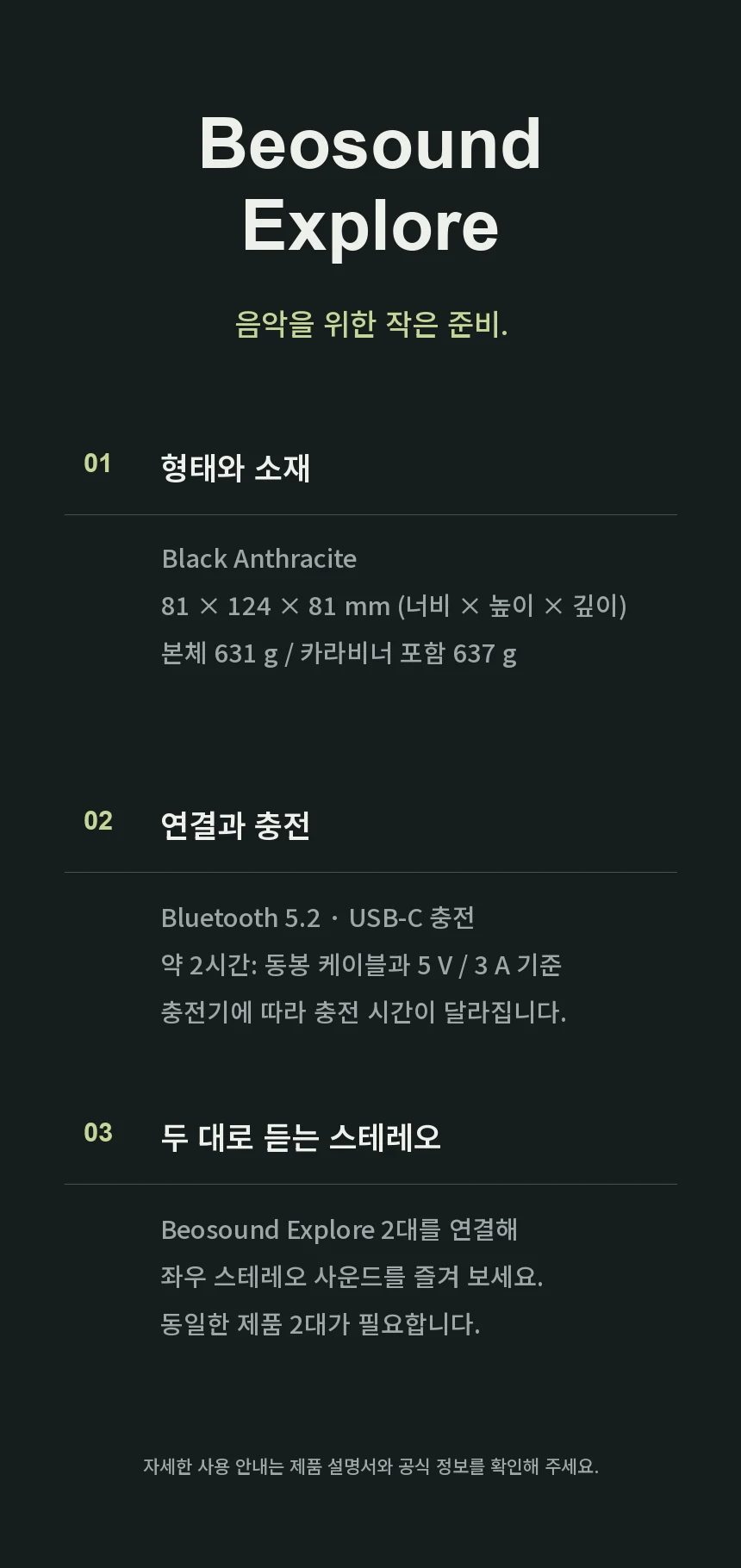 Beosound Explore Black Anthracite 제품 정보. 너비81×높이124×깊이81mm, 본체631g, 카라비너 포함637g, Bluetooth 5.2. USB-C 충전은 동봉 케이블과 5V 3A 충전기 사용 시 약2시간이며 충전기에 따라 달라집니다. 좌우 스테레오 연결에는 Beosound Explore 2대가 필요합니다.
