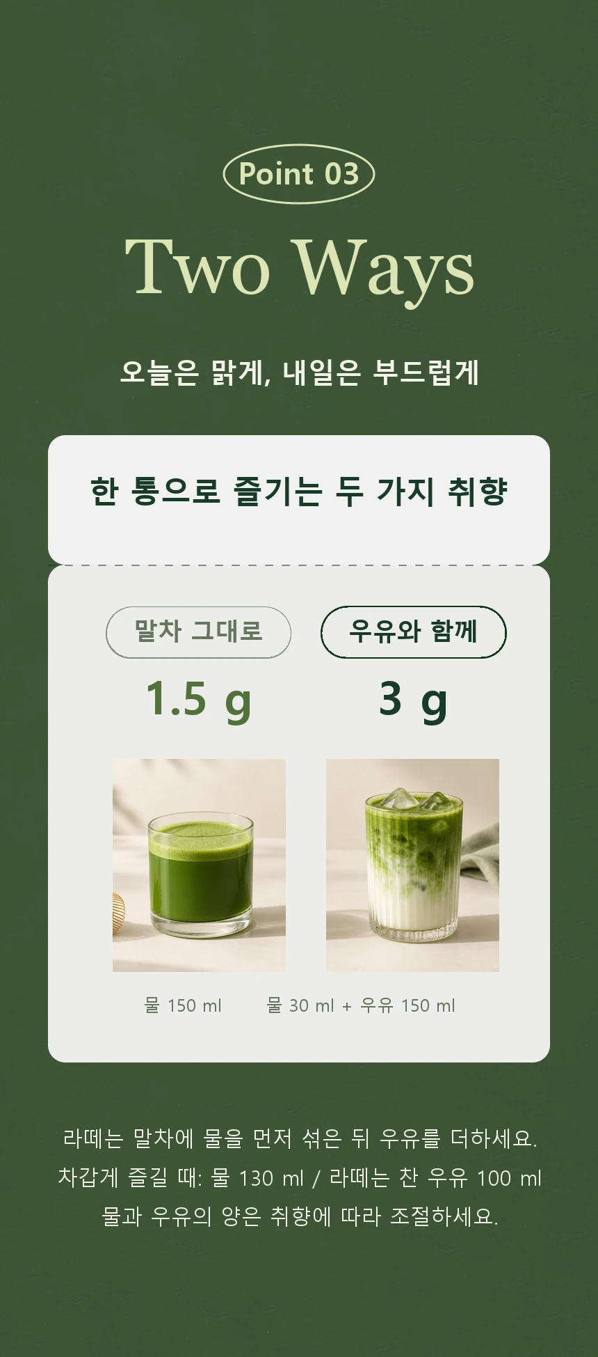 두 가지 음용법. 스트레이트는 말차 1.5g에 물 150ml 또는 찬물 130ml. 라떼는 말차 3g을 물 30ml에 섞은 뒤 따뜻한 우유 150ml 또는 찬 우유 100ml를 더합니다.