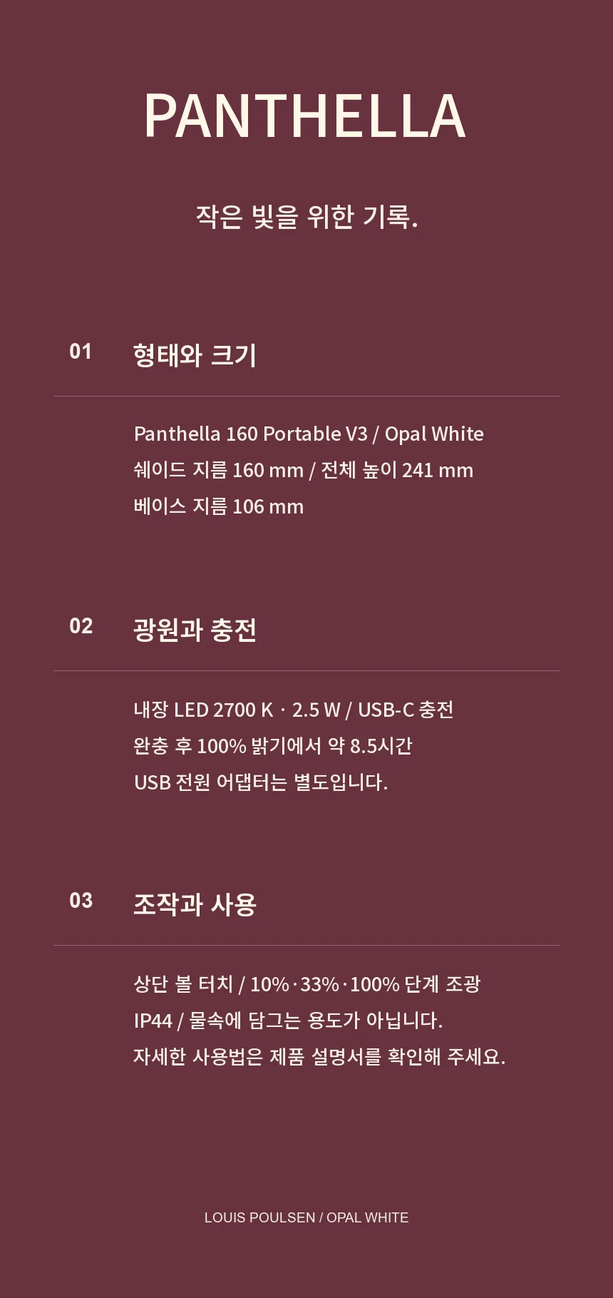Panthella 160 Portable V3 Opal White. 쉐이드 지름 160mm, 높이 241mm, 베이스 지름 106mm. 내장 LED 2700K 2.5W와 USB-C 충전. 완충 후 100% 밝기에서 약 8.5시간, USB 어댑터 별도. 10%·33%·100% 단계 조광과 IP44. 물속에 담그는 용도가 아니며 자세한 사용법은 제품 설명서를 확인해 주세요.